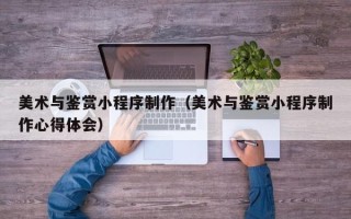 阳谷美术与鉴赏小程序制作（美术与鉴赏小程序制作心得体会）