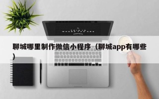 阳谷聊城哪里制作微信小程序（聊城app有哪些）